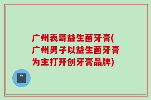 广州表哥益生菌牙膏(广州男子以益生菌牙膏为主打开创牙膏品牌) 广州表哥益生菌牙膏(广州男子以益生菌牙膏为主打开创牙膏品牌)