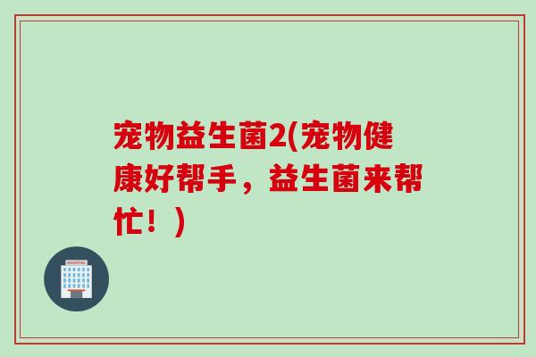 宠物益生菌2(宠物健康好帮手，益生菌来帮忙！)