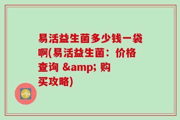 易活益生菌多少钱一袋啊(易活益生菌：价格查询 & 购买攻略)