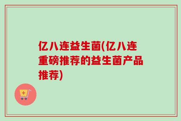亿八连益生菌(亿八连重磅推荐的益生菌产品推荐) 亿八连益生菌(亿八连重磅推荐的益生菌产品推荐)