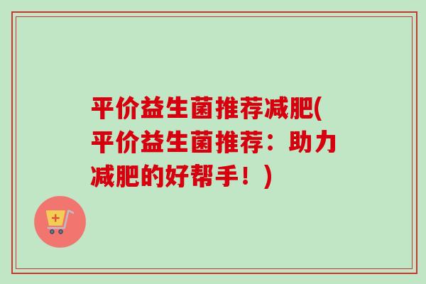 平价益生菌推荐(平价益生菌推荐:助力的好帮手!) 平价益生菌推荐(平价益生菌推荐:助力的好帮手!)