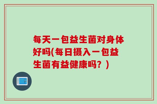 每天一包益生菌对身体好吗(每日摄入一包益生菌有益健康吗？)