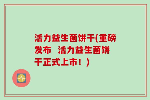 活力益生菌饼干(重磅发布  活力益生菌饼干正式上市！)