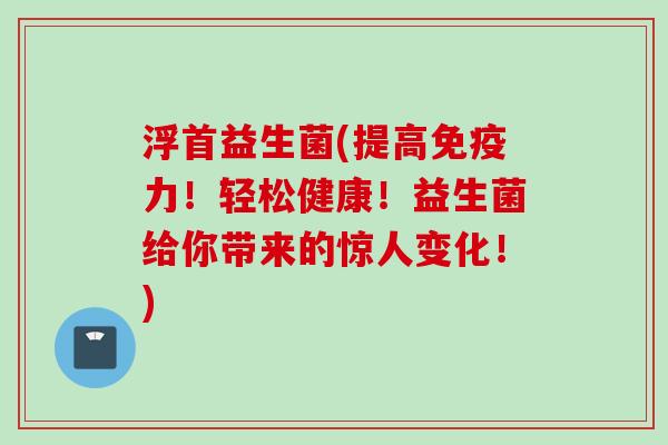 浮首益生菌(提高力！轻松健康！益生菌给你带来的惊人变化！)