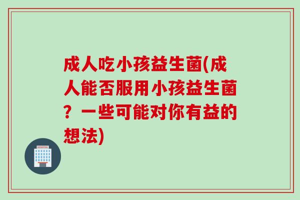 成人吃小孩益生菌(成人能否服用小孩益生菌？一些可能对你有益的想法)