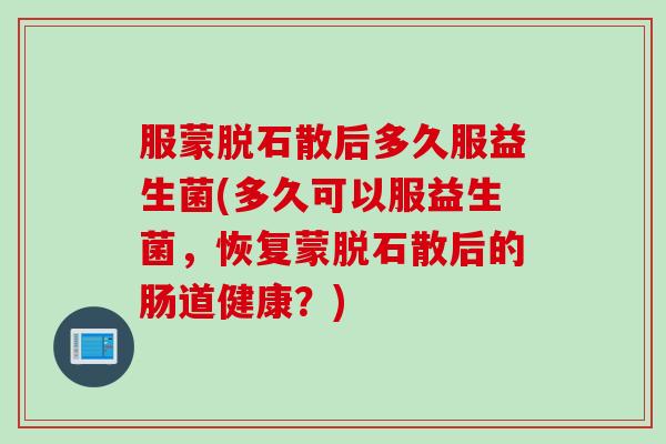 服蒙脱石散后多久服益生菌(多久可以服益生菌，恢复蒙脱石散后的肠道健康？)