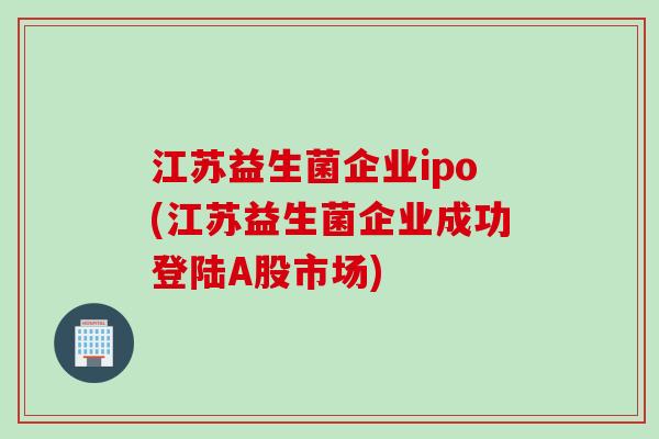 江苏益生菌企业ipo(江苏益生菌企业成功登陆A股市场) 江苏益生菌企业ipo(江苏益生菌企业成功登陆A股市场)