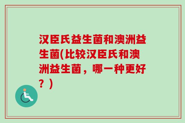 汉臣氏益生菌和澳洲益生菌(比较汉臣氏和澳洲益生菌,哪一种更好?) 汉臣氏益生菌和澳洲益生菌(比较汉臣氏和澳洲益生菌,哪一种更好?)
