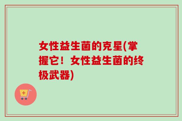 女性益生菌的克星(掌握它！女性益生菌的终极武器)