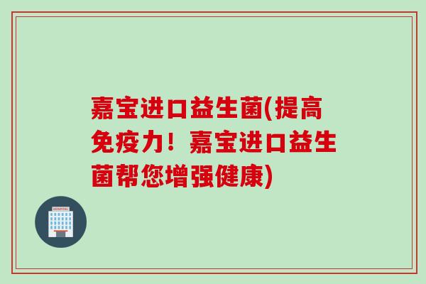 嘉宝进口益生菌(提高力!嘉宝进口益生菌帮您增强健康) 嘉宝进口益生菌(提高力!嘉宝进口益生菌帮您增强健康)