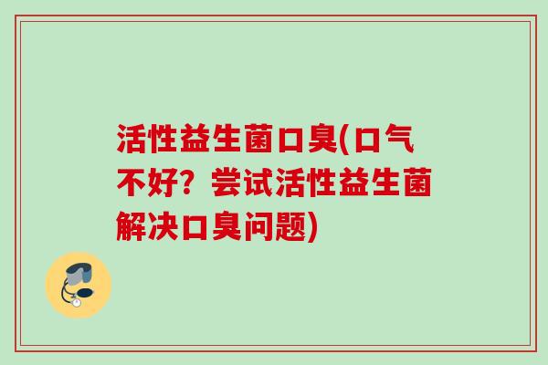 活性益生菌(口气不好?尝试活性益生菌解决问题) 活性益生菌(口气不好?尝试活性益生菌解决问题)