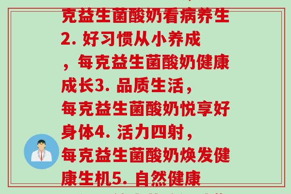 每克益生菌酸奶(1. 生物科技新时代，一克益生菌酸奶看养生2. 好习惯从小养成，每克益生菌酸奶健康成长3. 品质生活，每克益生菌酸奶悦享好身体4. 活力四射，每克益生菌酸奶焕发健康生机5. 自然健康，每克益生菌酸奶助你美好生活)
