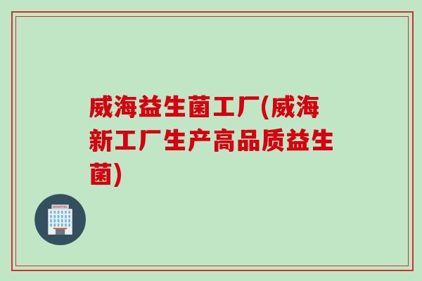 威海益生菌工厂(威海新工厂生产高品质益生菌) 威海益生菌工厂(威海新工厂生产高品质益生菌)