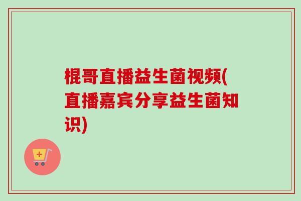 棍哥直播益生菌视频(直播嘉宾分享益生菌知识)
