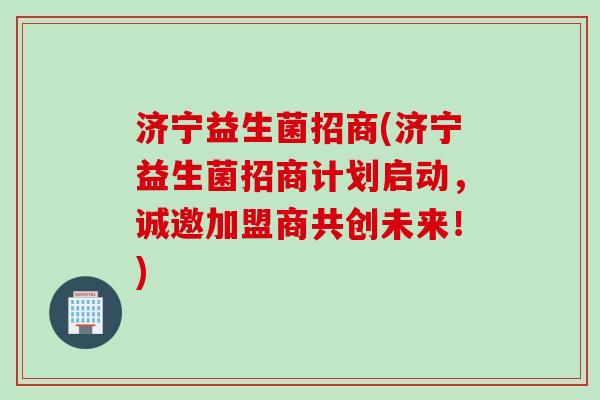 济宁益生菌招商(济宁益生菌招商计划启动，诚邀加盟商共创未来！)