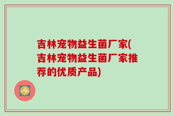 吉林宠物益生菌厂家(吉林宠物益生菌厂家推荐的优质产品)