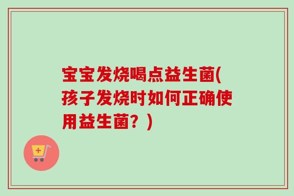 宝宝发烧喝点益生菌(孩子发烧时如何正确使用益生菌？)