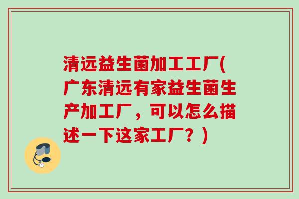清远益生菌加工工厂(广东清远有家益生菌生产加工厂，可以怎么描述一下这家工厂？)