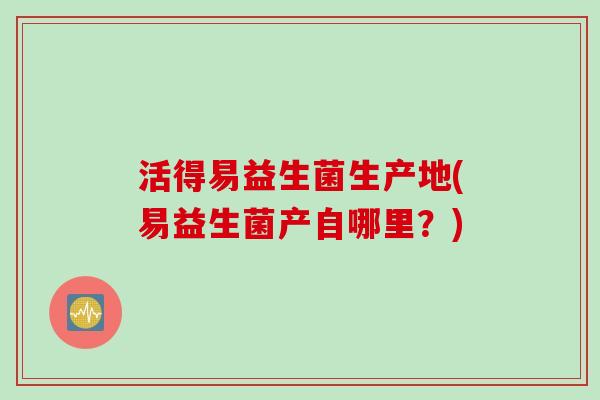 活得易益生菌生产地(易益生菌产自哪里？)