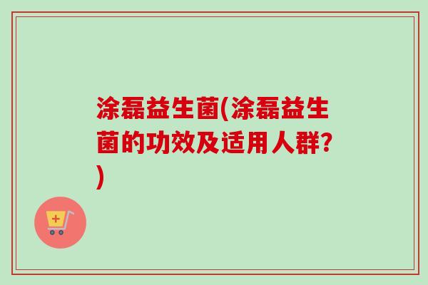 涂磊益生菌(涂磊益生菌的功效及适用人群?) 涂磊益生菌(涂磊益生菌的功效及适用人群?)