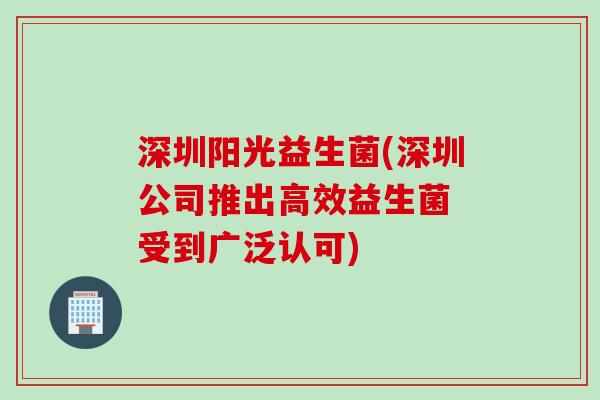 深圳阳光益生菌(深圳公司推出高效益生菌 受到广泛认可) 深圳阳光益生菌(深圳公司推出高效益生菌 受到广泛认可)