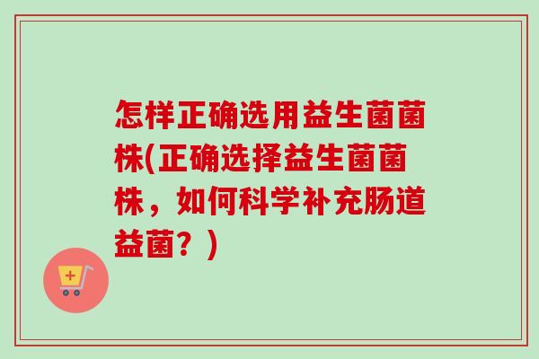 怎样正确选用益生菌菌株(正确选择益生菌菌株，如何科学补充肠道益菌？)
