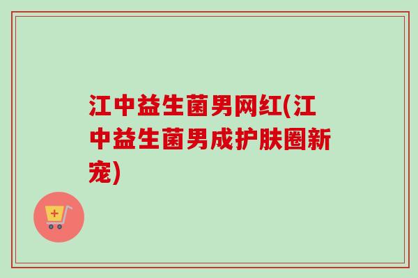 江中益生菌男网红(江中益生菌男成护肤圈新宠)