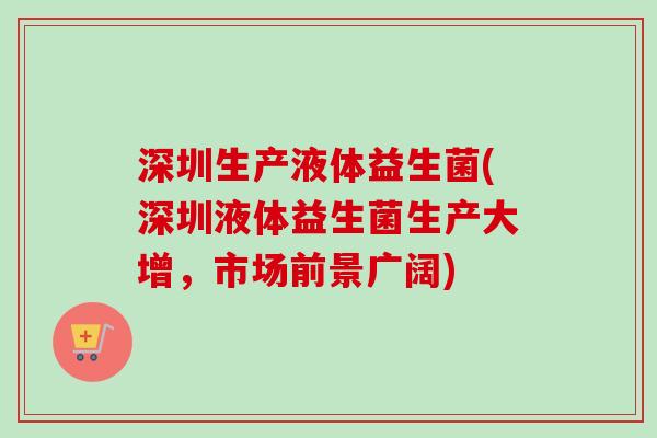 深圳生产液体益生菌(深圳液体益生菌生产大增,市场前景广阔) 深圳生产液体益生菌(深圳液体益生菌生产大增,市场前景广阔)