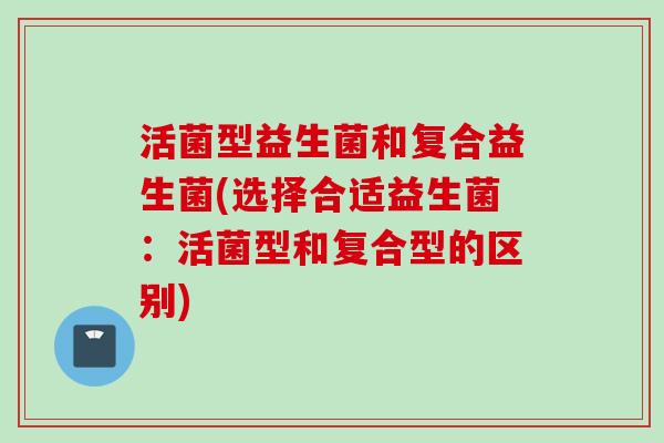 活菌型益生菌和复合益生菌(选择合适益生菌：活菌型和复合型的区别)