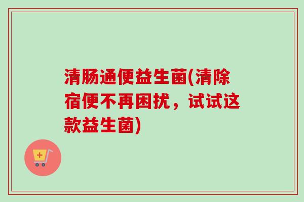 清肠通便益生菌(清除宿便不再困扰，试试这款益生菌)
