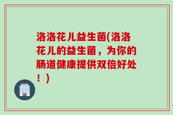 洛洛花儿益生菌(洛洛花儿的益生菌,为你的肠道健康提供双倍好处!) 洛洛花儿益生菌(洛洛花儿的益生菌,为你的肠道健康提供双倍好处!)