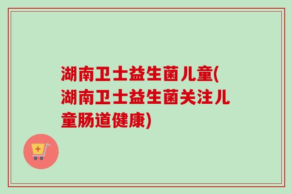湖南卫士益生菌儿童(湖南卫士益生菌关注儿童肠道健康)