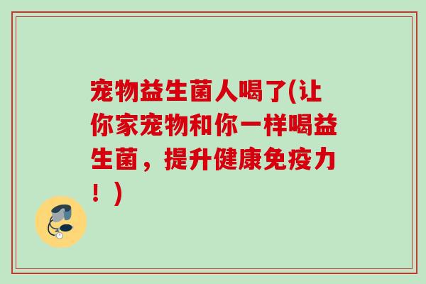 宠物益生菌人喝了(让你家宠物和你一样喝益生菌，提升健康力！)