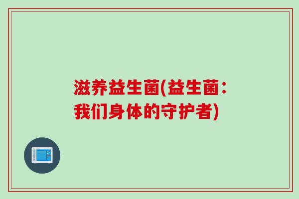 滋养益生菌(益生菌:我们身体的守护者) 滋养益生菌(益生菌:我们身体的守护者)
