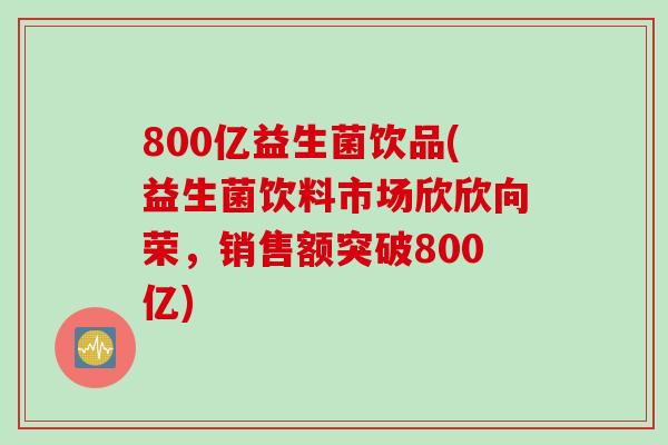 800亿益生菌饮品(益生菌饮料市场欣欣向荣,销售额突破800亿) 800亿益生菌饮品(益生菌饮料市场欣欣向荣,销售额突破800亿)