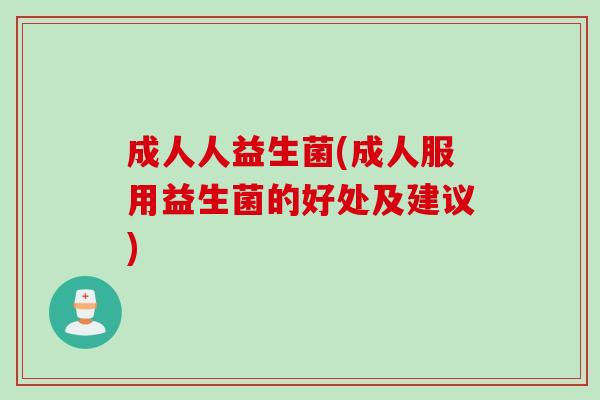 成人人益生菌(成人服用益生菌的好处及建议)