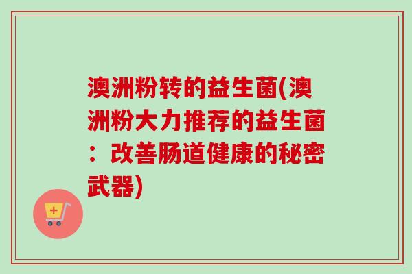 澳洲粉转的益生菌(澳洲粉大力推荐的益生菌:改善肠道健康的秘密武器) 澳洲粉转的益生菌(澳洲粉大力推荐的益生菌:改善肠道健康的秘密武器)
