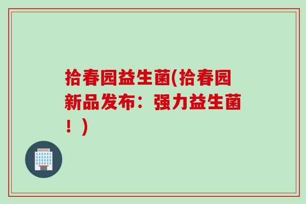 拾春园益生菌(拾春园新品发布：强力益生菌！)