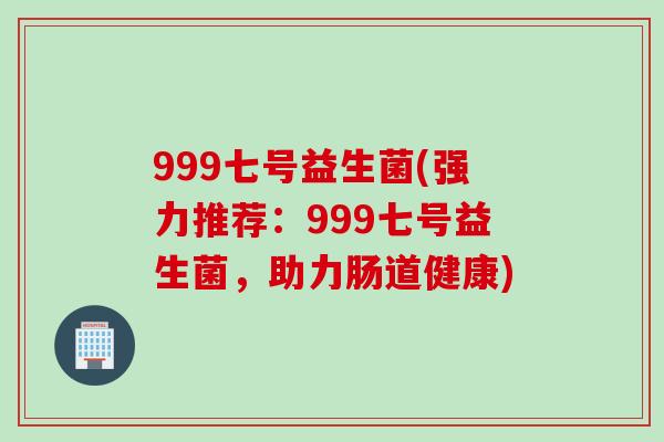 999七号益生菌(强力推荐:999七号益生菌,助力肠道健康) 999七号益生菌(强力推荐:999七号益生菌,助力肠道健康)