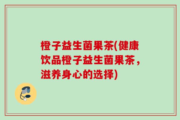 橙子益生菌果茶(健康饮品橙子益生菌果茶，滋养身心的选择)