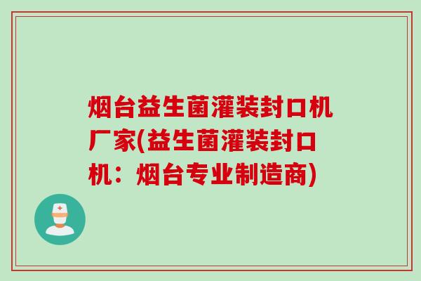 烟台益生菌灌装封口机厂家(益生菌灌装封口机：烟台专业制造商)