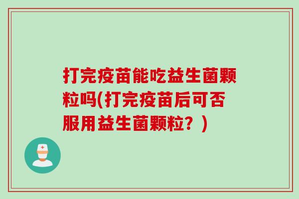 打完疫苗能吃益生菌颗粒吗(打完疫苗后可否服用益生菌颗粒？)