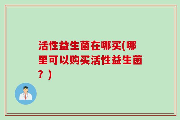 活性益生菌在哪买(哪里可以购买活性益生菌?) 活性益生菌在哪买(哪里可以购买活性益生菌?)