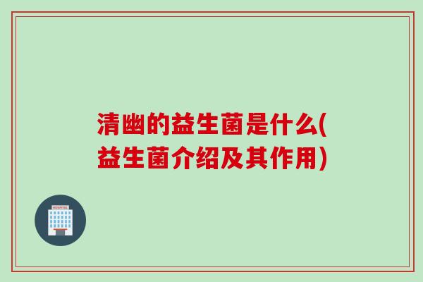 清幽的益生菌是什么(益生菌介绍及其作用)