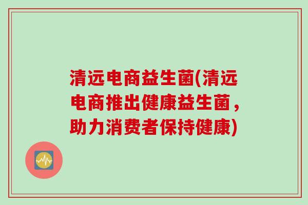 清远电商益生菌(清远电商推出健康益生菌,助力消费者保持健康) 清远电商益生菌(清远电商推出健康益生菌,助力消费者保持健康)