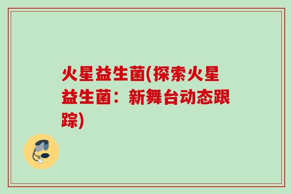 火星益生菌(探索火星益生菌：新舞台动态跟踪)
