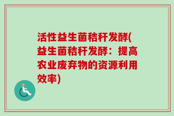 活性益生菌秸秆发酵(益生菌秸秆发酵:提高农业废弃物的资源利用效率) 活性益生菌秸秆发酵(益生菌秸秆发酵:提高农业废弃物的资源利用效率)