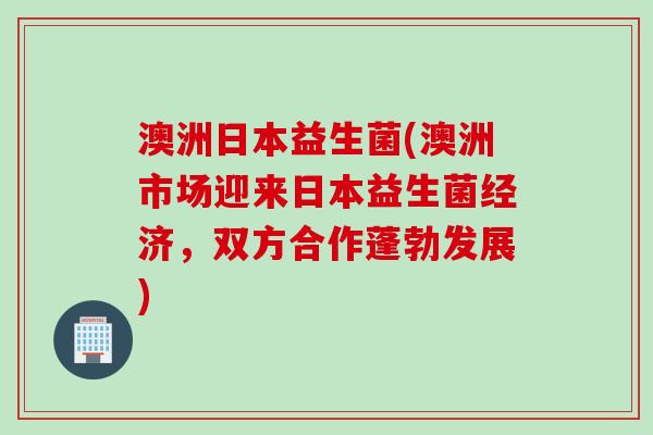 澳洲日本益生菌(澳洲市场迎来日本益生菌经济，双方合作蓬勃发展)