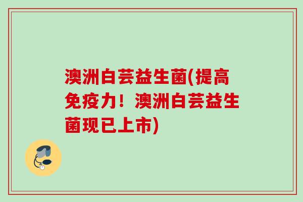 澳洲白芸益生菌(提高力！澳洲白芸益生菌现已上市)