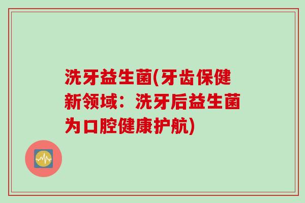 洗牙益生菌(牙齿保健新领域:洗牙后益生菌为口腔健康护航) 洗牙益生菌(牙齿保健新领域:洗牙后益生菌为口腔健康护航)
